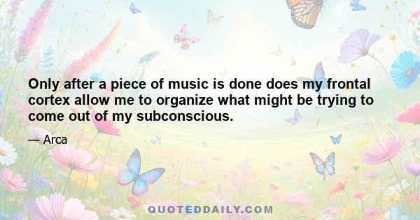 Only after a piece of music is done does my frontal cortex allow me to organize what might be trying to come out of my subconscious.