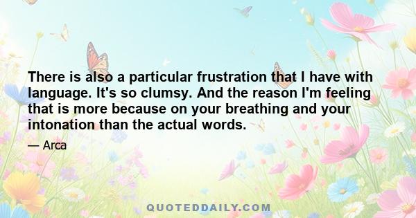 There is also a particular frustration that I have with language. It's so clumsy. And the reason I'm feeling that is more because on your breathing and your intonation than the actual words.