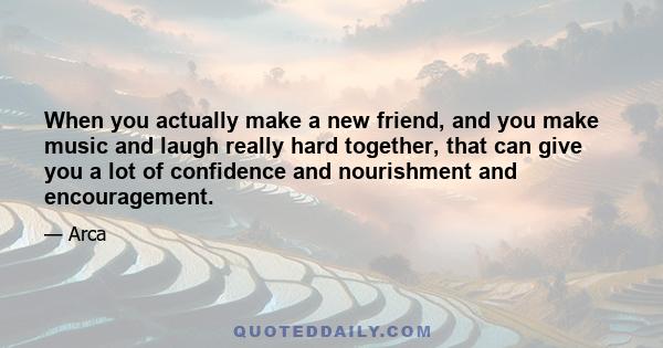 When you actually make a new friend, and you make music and laugh really hard together, that can give you a lot of confidence and nourishment and encouragement.