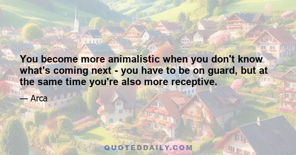 You become more animalistic when you don't know what's coming next - you have to be on guard, but at the same time you're also more receptive.