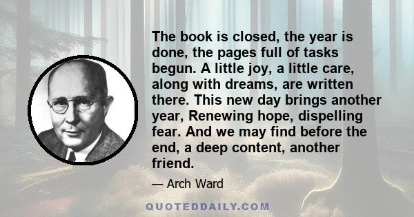 The book is closed, the year is done, the pages full of tasks begun. A little joy, a little care, along with dreams, are written there. This new day brings another year, Renewing hope, dispelling fear. And we may find