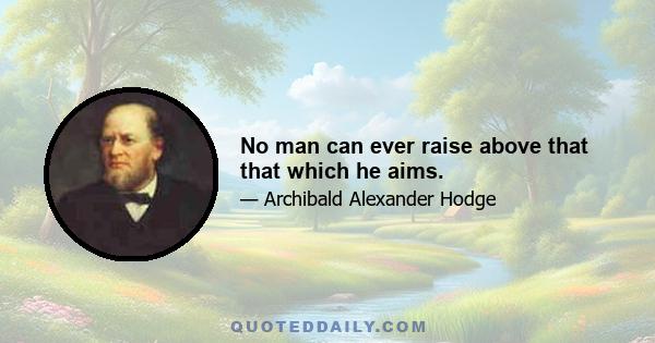 No man can ever raise above that that which he aims.