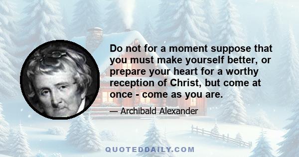 Do not for a moment suppose that you must make yourself better, or prepare your heart for a worthy reception of Christ, but come at once - come as you are.