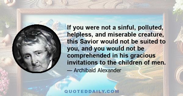 If you were not a sinful, polluted, helpless, and miserable creature, this Savior would not be suited to you, and you would not be comprehended in his gracious invitations to the children of men.