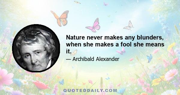 Nature never makes any blunders, when she makes a fool she means it.