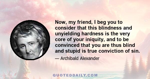 Now, my friend, I beg you to consider that this blindness and unyielding hardness is the very core of your iniquity, and to be convinced that you are thus blind and stupid is true conviction of sin.