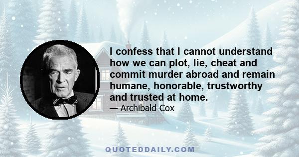 I confess that I cannot understand how we can plot, lie, cheat and commit murder abroad and remain humane, honorable, trustworthy and trusted at home.