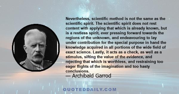 Nevertheless, scientific method is not the same as the scientific spirit. The scientific spirit does not rest content with applying that which is already known, but is a restless spirit, ever pressing forward towards