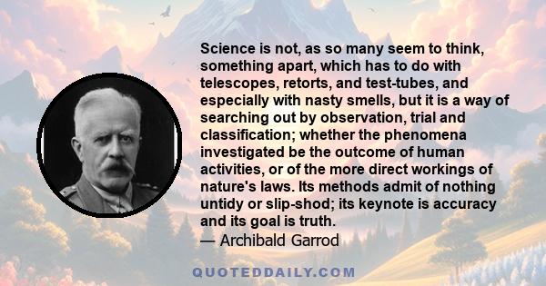 Science is not, as so many seem to think, something apart, which has to do with telescopes, retorts, and test-tubes, and especially with nasty smells, but it is a way of searching out by observation, trial and