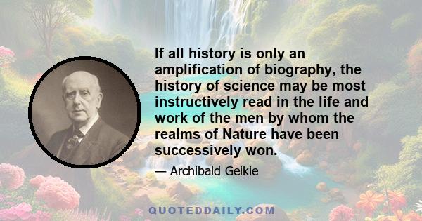 If all history is only an amplification of biography, the history of science may be most instructively read in the life and work of the men by whom the realms of Nature have been successively won.