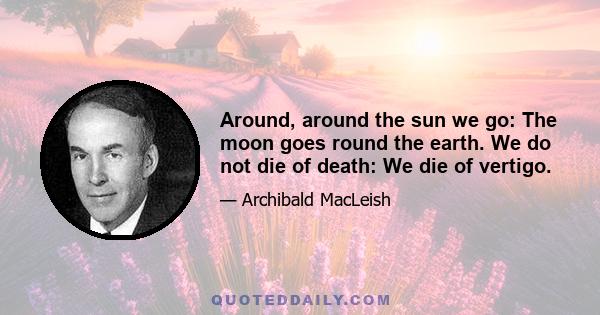 Around, around the sun we go: The moon goes round the earth. We do not die of death: We die of vertigo.