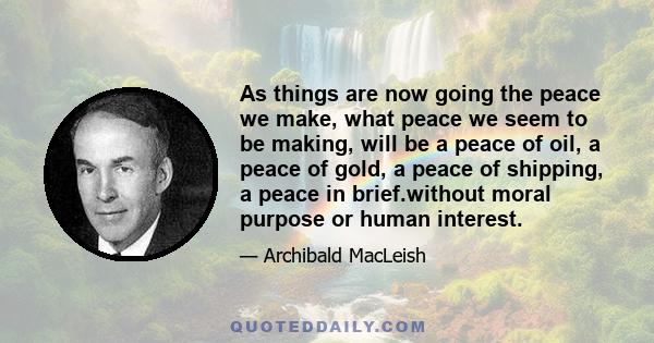 As things are now going the peace we make, what peace we seem to be making, will be a peace of oil, a peace of gold, a peace of shipping, a peace in brief.without moral purpose or human interest.