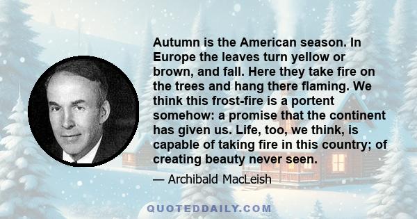 Autumn is the American season. In Europe the leaves turn yellow or brown, and fall. Here they take fire on the trees and hang there flaming. We think this frost-fire is a portent somehow: a promise that the continent