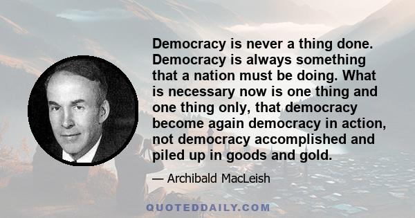 Democracy is never a thing done. Democracy is always something that a nation must be doing. What is necessary now is one thing and one thing only, that democracy become again democracy in action, not democracy