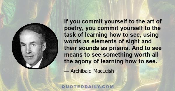 If you commit yourself to the art of poetry, you commit yourself to the task of learning how to see, using words as elements of sight and their sounds as prisms. And to see means to see something worth all the agony of