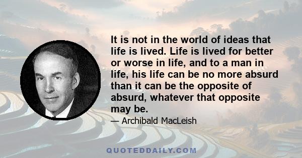 It is not in the world of ideas that life is lived. Life is lived for better or worse in life, and to a man in life, his life can be no more absurd than it can be the opposite of absurd, whatever that opposite may be.