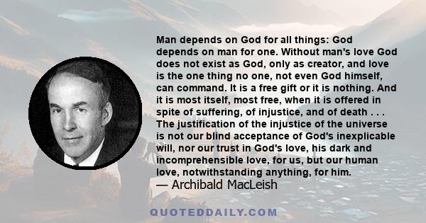 Man depends on God for all things: God depends on man for one. Without man's love God does not exist as God, only as creator, and love is the one thing no one, not even God himself, can command. It is a free gift or it