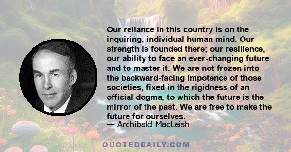 Our reliance in this country is on the inquiring, individual human mind. Our strength is founded there; our resilience, our ability to face an ever-changing future and to master it. We are not frozen into the