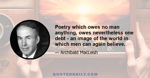 Poetry which owes no man anything, owes nevertheless one debt - an image of the world in which men can again believe.