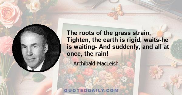 The roots of the grass strain, Tighten, the earth is rigid, waits-he is waiting- And suddenly, and all at once, the rain!