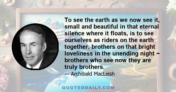 To see the earth as we now see it, small and beautiful in that eternal silence where it floats, is to see ourselves as riders on the earth together, brothers on that bright loveliness in the unending night ~ brothers