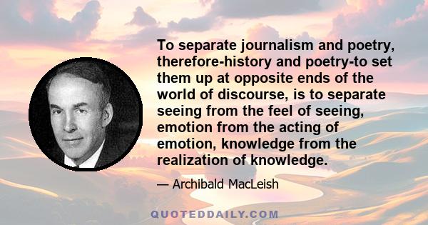 To separate journalism and poetry, therefore-history and poetry-to set them up at opposite ends of the world of discourse, is to separate seeing from the feel of seeing, emotion from the acting of emotion, knowledge