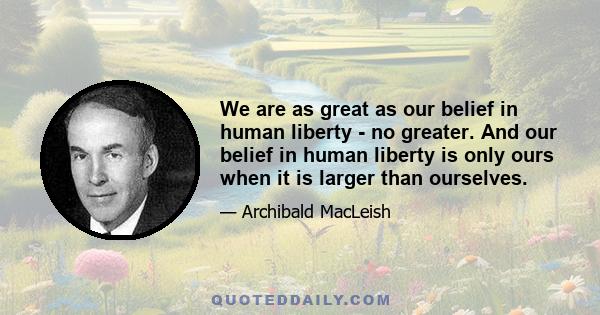 We are as great as our belief in human liberty - no greater. And our belief in human liberty is only ours when it is larger than ourselves.