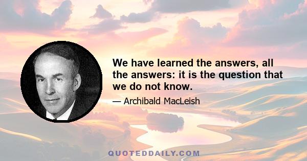 We have learned the answers, all the answers: it is the question that we do not know.