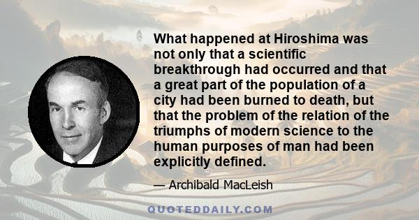 What happened at Hiroshima was not only that a scientific breakthrough had occurred and that a great part of the population of a city had been burned to death, but that the problem of the relation of the triumphs of