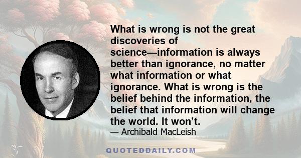 What is wrong is not the great discoveries of science—information is always better than ignorance, no matter what information or what ignorance. What is wrong is the belief behind the information, the belief that