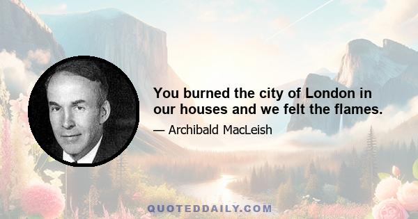 You burned the city of London in our houses and we felt the flames.