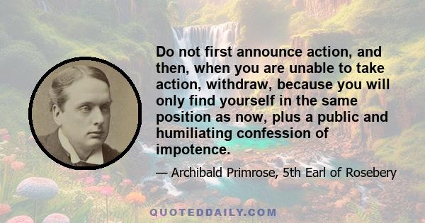 Do not first announce action, and then, when you are unable to take action, withdraw, because you will only find yourself in the same position as now, plus a public and humiliating confession of impotence.