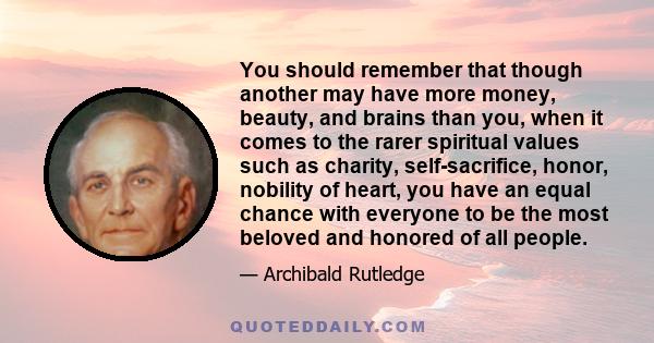 You should remember that though another may have more money, beauty, and brains than you, when it comes to the rarer spiritual values such as charity, self-sacrifice, honor, nobility of heart, you have an equal chance