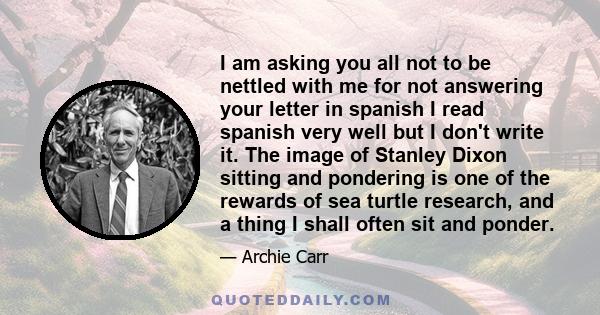 I am asking you all not to be nettled with me for not answering your letter in spanish I read spanish very well but I don't write it. The image of Stanley Dixon sitting and pondering is one of the rewards of sea turtle