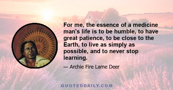 For me, the essence of a medicine man's life is to be humble, to have great patience, to be close to the Earth, to live as simply as possible, and to never stop learning.