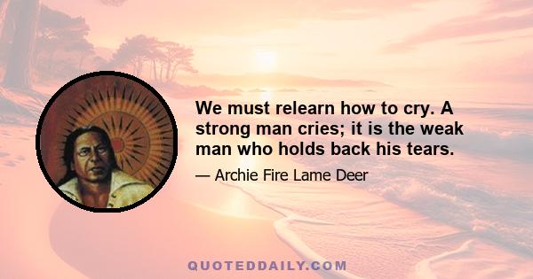 We must relearn how to cry. A strong man cries; it is the weak man who holds back his tears.