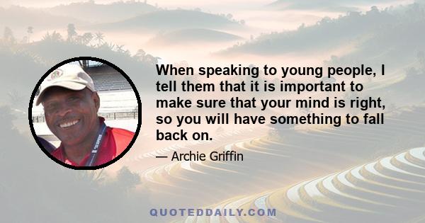 When speaking to young people, I tell them that it is important to make sure that your mind is right, so you will have something to fall back on.