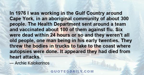 In 1976 I was working in the Gulf Country around Cape York, in an aboriginal community of about 300 people. The Health Department sent around a team and vaccinated about 100 of them against flu. Six were dead within 24