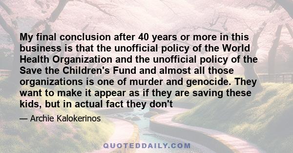 My final conclusion after 40 years or more in this business is that the unofficial policy of the World Health Organization and the unofficial policy of the Save the Children's Fund and almost all those organizations is