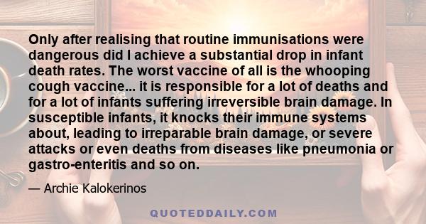 Only after realising that routine immunisations were dangerous did I achieve a substantial drop in infant death rates. The worst vaccine of all is the whooping cough vaccine... it is responsible for a lot of deaths and