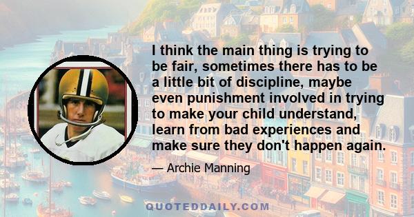 I think the main thing is trying to be fair, sometimes there has to be a little bit of discipline, maybe even punishment involved in trying to make your child understand, learn from bad experiences and make sure they