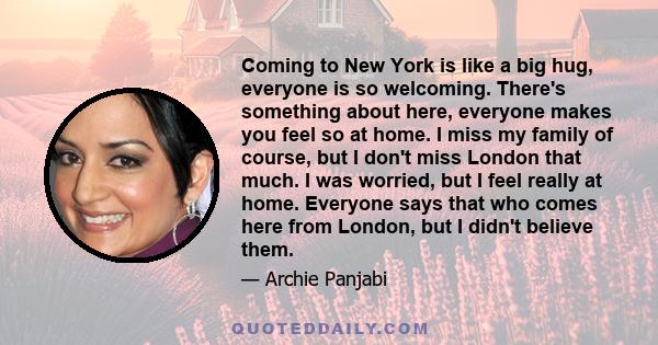 Coming to New York is like a big hug, everyone is so welcoming. There's something about here, everyone makes you feel so at home. I miss my family of course, but I don't miss London that much. I was worried, but I feel