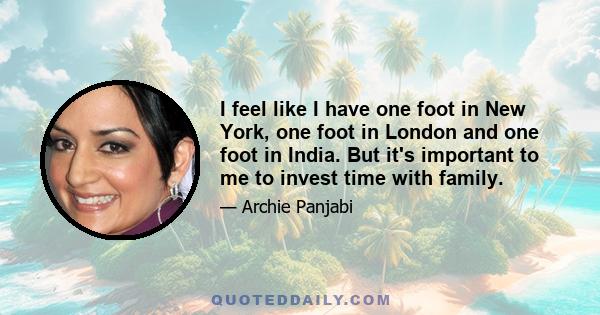 I feel like I have one foot in New York, one foot in London and one foot in India. But it's important to me to invest time with family.