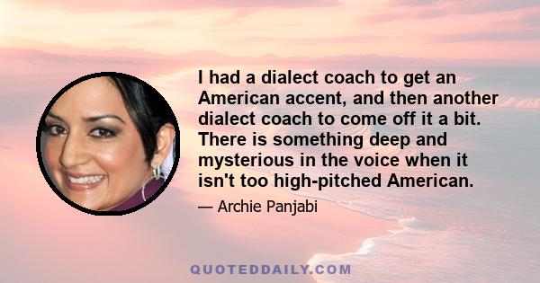 I had a dialect coach to get an American accent, and then another dialect coach to come off it a bit. There is something deep and mysterious in the voice when it isn't too high-pitched American.