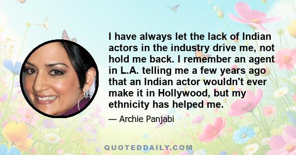 I have always let the lack of Indian actors in the industry drive me, not hold me back. I remember an agent in L.A. telling me a few years ago that an Indian actor wouldn't ever make it in Hollywood, but my ethnicity