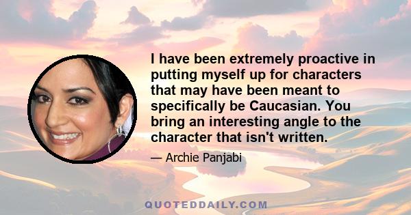 I have been extremely proactive in putting myself up for characters that may have been meant to specifically be Caucasian. You bring an interesting angle to the character that isn't written.