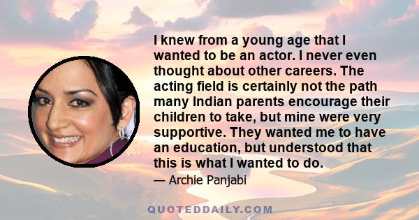 I knew from a young age that I wanted to be an actor. I never even thought about other careers. The acting field is certainly not the path many Indian parents encourage their children to take, but mine were very