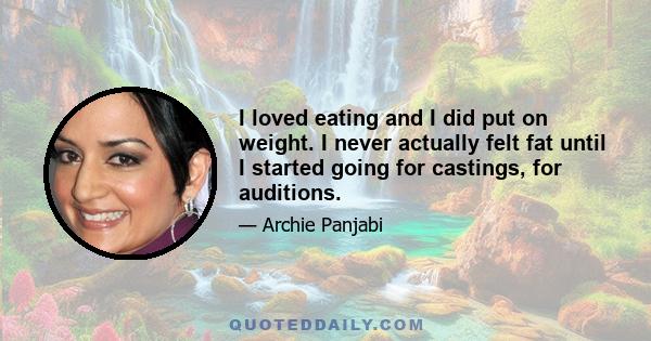 I loved eating and I did put on weight. I never actually felt fat until I started going for castings, for auditions.