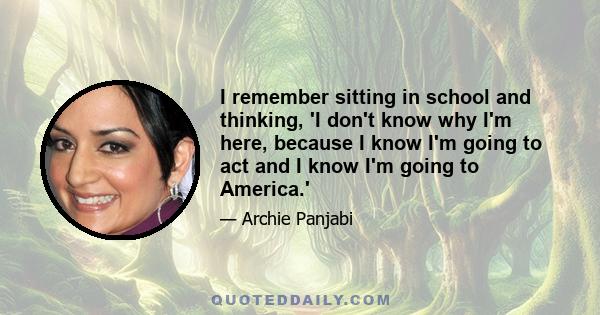 I remember sitting in school and thinking, 'I don't know why I'm here, because I know I'm going to act and I know I'm going to America.'