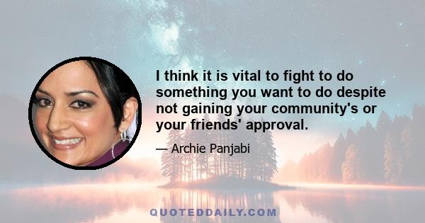 I think it is vital to fight to do something you want to do despite not gaining your community's or your friends' approval.